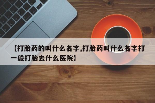 哪里有堕胎药微信【打胎药的叫什么名字,打胎药叫什么名字打一般打胎去什么医院】