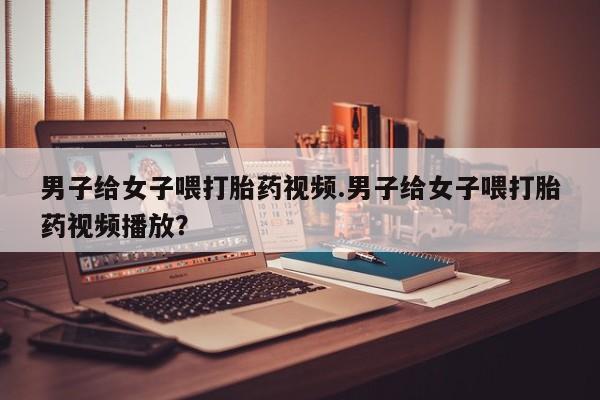 哪里有堕胎药微信男子给女子喂打胎药视频.男子给女子喂打胎药视频播放？