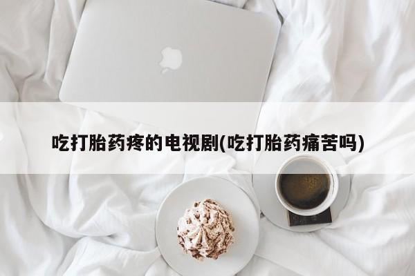 哪里有堕胎药微信吃打胎药疼的电视剧(吃打胎药痛苦吗)