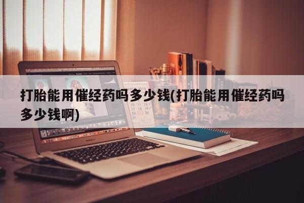 哪里有堕胎药微信打胎能用催经药吗多少钱(打胎能用催经药吗多少钱啊)