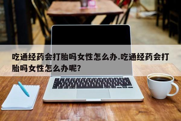 哪里有堕胎药微信吃通经药会打胎吗女性怎么办.吃通经药会打胎吗女性怎么办呢？