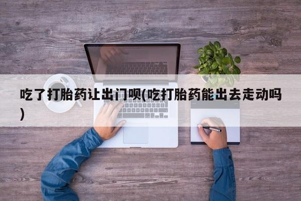 哪里有堕胎药微信吃了打胎药让出门呗(吃打胎药能出去走动吗)