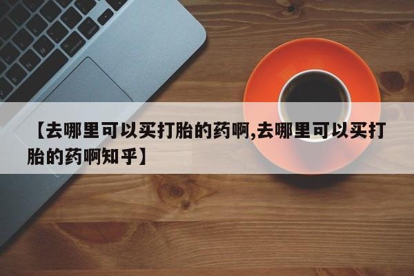 哪里有堕胎药微信【去哪里可以买打胎的药啊,去哪里可以买打胎的药啊知乎】