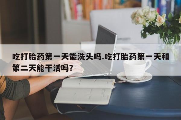 哪里有堕胎药微信吃打胎药第一天能洗头吗.吃打胎药第一天和第二天能干活吗？
