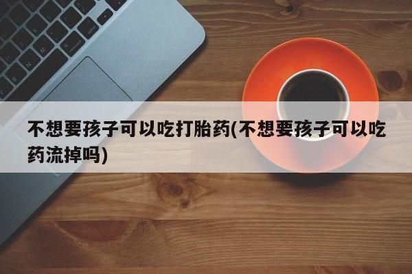哪里有堕胎药微信不想要孩子可以吃打胎药(不想要孩子可以吃药流掉吗)