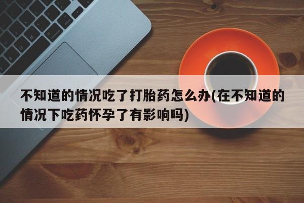 哪里有堕胎药微信不知道的情况吃了打胎药怎么办(在不知道的情况下吃药怀孕了有影响吗)