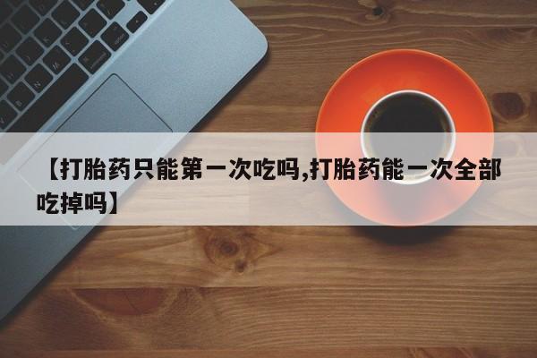 哪里有堕胎药微信【打胎药只能第一次吃吗,打胎药能一次全部吃掉吗】