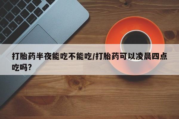 哪里有堕胎药微信打胎药半夜能吃不能吃/打胎药可以凌晨四点吃吗?