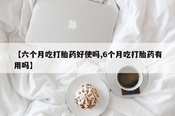 哪里有堕胎药微信【六个月吃打胎药好使吗,6个月吃打胎药有用吗】