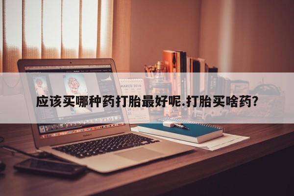 哪里有堕胎药微信应该买哪种药打胎最好呢.打胎买啥药？