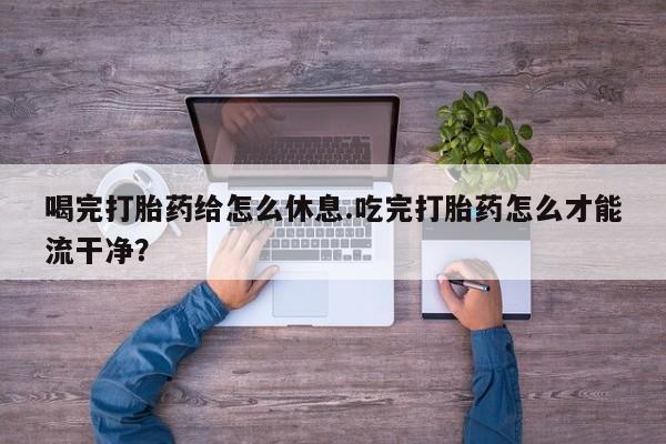 哪里有堕胎药微信喝完打胎药给怎么休息.吃完打胎药怎么才能流干净？
