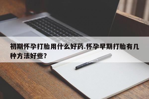 哪里有堕胎药微信初期怀孕打胎用什么好药.怀孕早期打胎有几种方法好些？