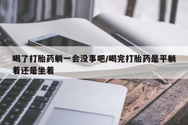 哪里有堕胎药微信喝了打胎药躺一会没事吧/喝完打胎药是平躺着还是坐着