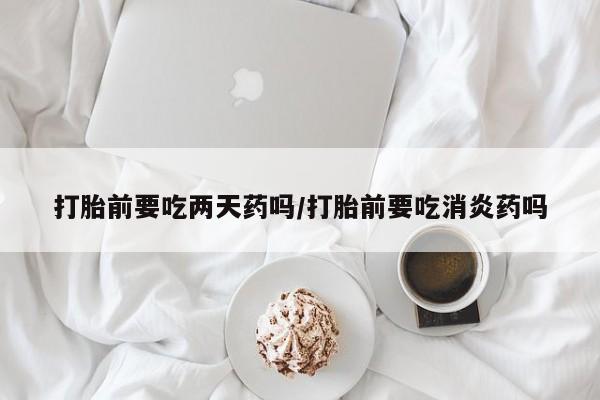 哪里有堕胎药微信打胎前要吃两天药吗/打胎前要吃消炎药吗