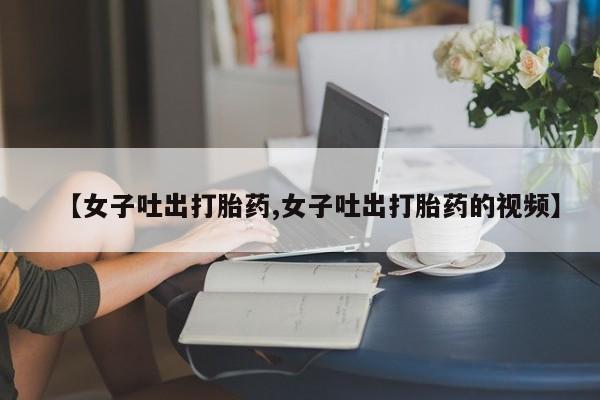哪里有堕胎药微信【女子吐出打胎药,女子吐出打胎药的视频】