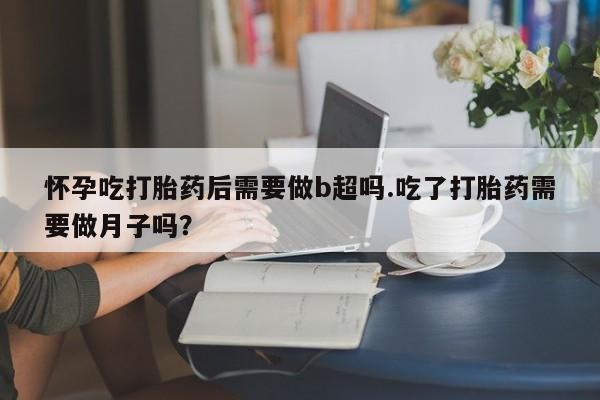 哪里有堕胎药微信怀孕吃打胎药后需要做b超吗.吃了打胎药需要做月子吗？