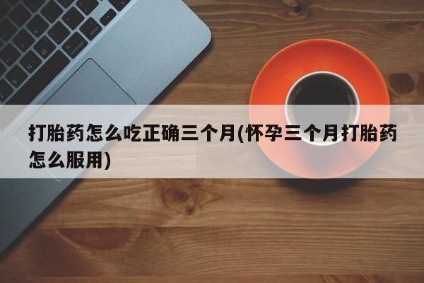 哪里有堕胎药微信打胎药怎么吃正确三个月(怀孕三个月打胎药怎么服用)