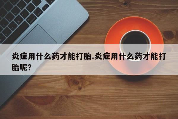 哪里有堕胎药微信炎症用什么药才能打胎.炎症用什么药才能打胎呢？