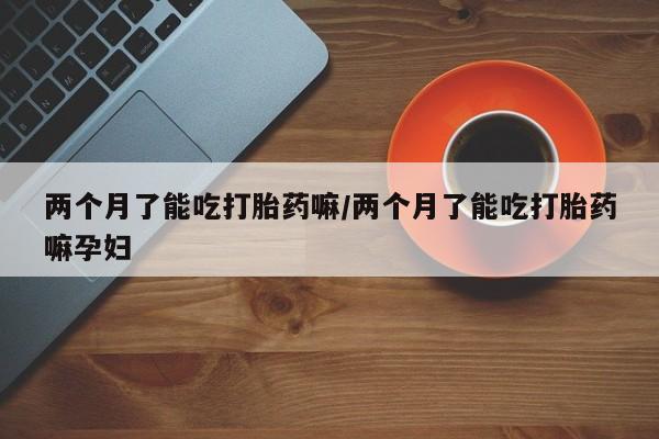 哪里有堕胎药微信两个月了能吃打胎药嘛/两个月了能吃打胎药嘛孕妇