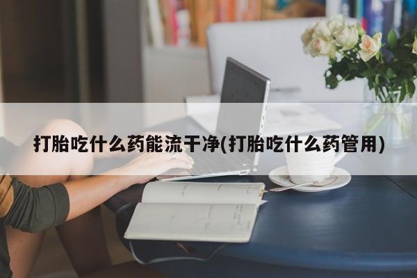 哪里有堕胎药微信打胎吃什么药能流干净(打胎吃什么药管用)