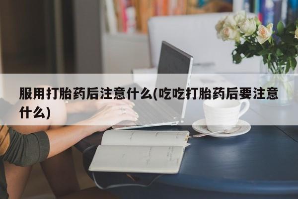 哪里有堕胎药微信服用打胎药后注意什么(吃吃打胎药后要注意什么)