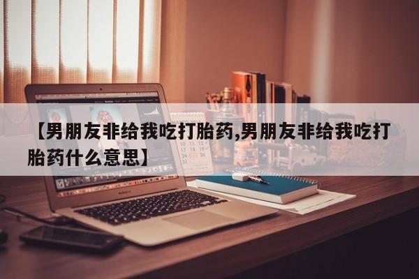 哪里有堕胎药微信【男朋友非给我吃打胎药,男朋友非给我吃打胎药什么意思】