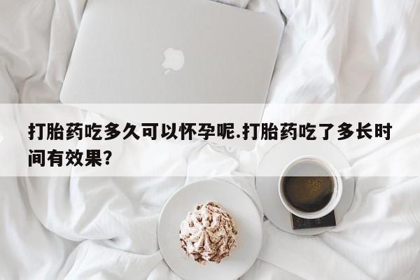 哪里有堕胎药微信打胎药吃多久可以怀孕呢.打胎药吃了多长时间有效果？
