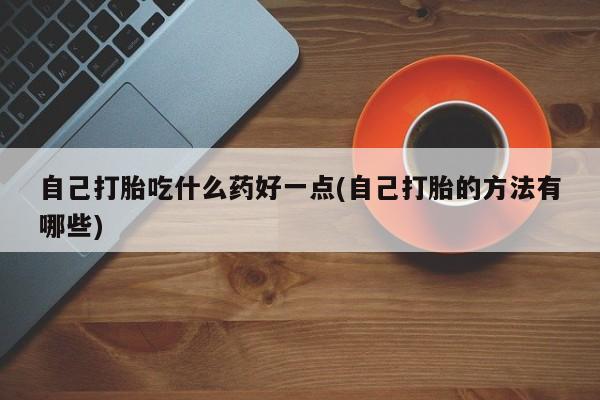 哪里有堕胎药微信自己打胎吃什么药好一点(自己打胎的方法有哪些)