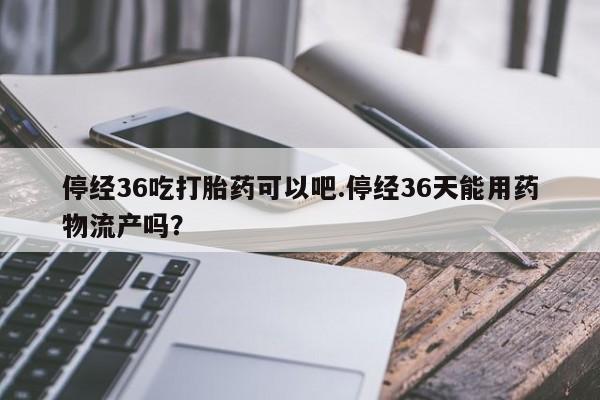 哪里有堕胎药微信停经36吃打胎药可以吧.停经36天能用药物流产吗？