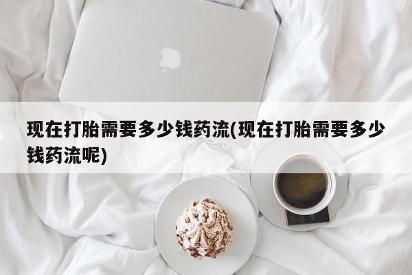 哪里有堕胎药微信现在打胎需要多少钱药流(现在打胎需要多少钱药流呢)