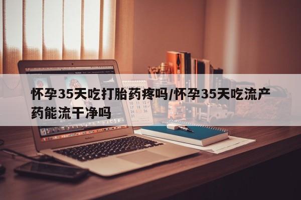 哪里有堕胎药微信怀孕35天吃打胎药疼吗/怀孕35天吃流产药能流干净吗