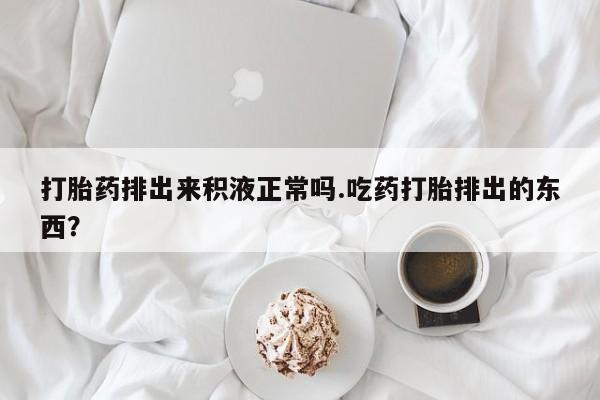 哪里有堕胎药微信打胎药排出来积液正常吗.吃药打胎排出的东西？