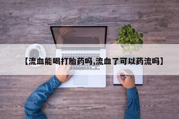 哪里有堕胎药微信【流血能喝打胎药吗,流血了可以药流吗】