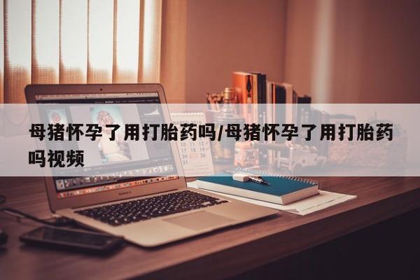 哪里有堕胎药微信母猪怀孕了用打胎药吗/母猪怀孕了用打胎药吗视频