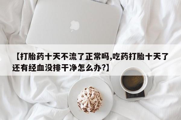 哪里有堕胎药微信【打胎药十天不流了正常吗,吃药打胎十天了还有经血没排干净怎么办?】