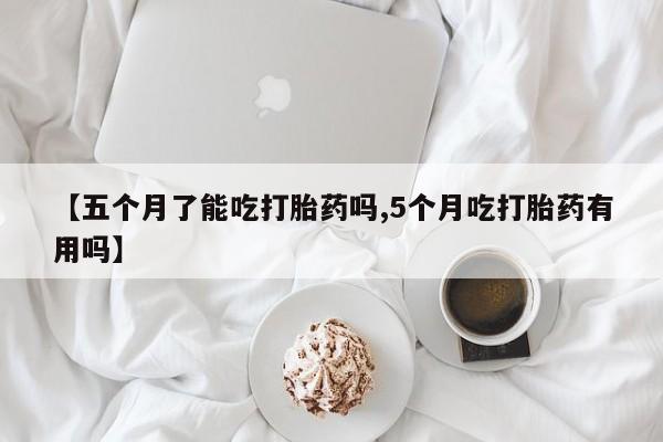 哪里有堕胎药微信【五个月了能吃打胎药吗,5个月吃打胎药有用吗】