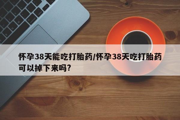 哪里有堕胎药微信怀孕38天能吃打胎药/怀孕38天吃打胎药可以掉下来吗?