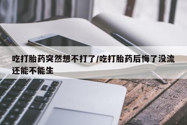 哪里有堕胎药微信吃打胎药突然想不打了/吃打胎药后悔了没流还能不能生
