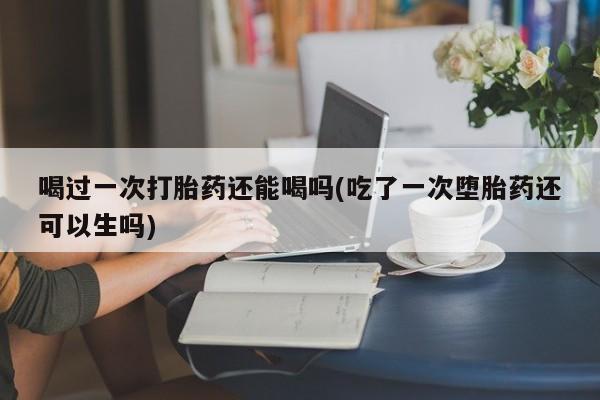 哪里有堕胎药微信喝过一次打胎药还能喝吗(吃了一次堕胎药还可以生吗)