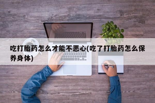 哪里有堕胎药微信吃打胎药怎么才能不恶心(吃了打胎药怎么保养身体)