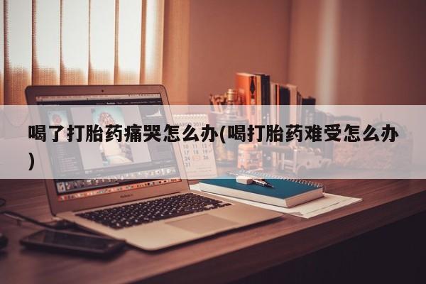 哪里有堕胎药微信喝了打胎药痛哭怎么办(喝打胎药难受怎么办)