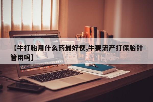哪里有堕胎药微信【牛打胎用什么药最好使,牛要流产打保胎针管用吗】