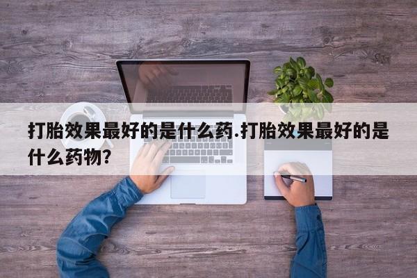 哪里有堕胎药微信打胎效果最好的是什么药.打胎效果最好的是什么药物？