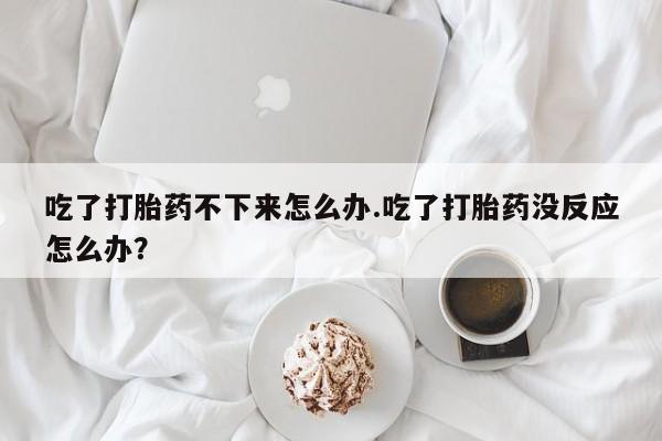 哪里有堕胎药微信吃了打胎药不下来怎么办.吃了打胎药没反应怎么办？