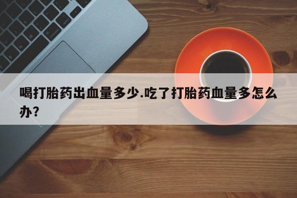 哪里有堕胎药微信喝打胎药出血量多少.吃了打胎药血量多怎么办？