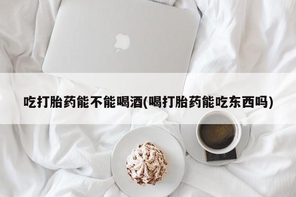 哪里有堕胎药微信吃打胎药能不能喝酒(喝打胎药能吃东西吗)