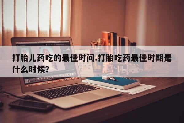 哪里有堕胎药微信打胎儿药吃的最佳时间.打胎吃药最佳时期是什么时候？