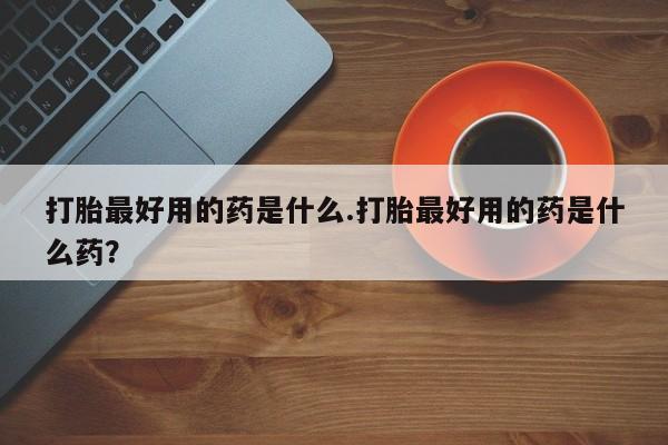 哪里有堕胎药微信打胎最好用的药是什么.打胎最好用的药是什么药？