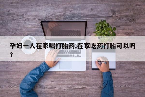 哪里有堕胎药微信孕妇一人在家喝打胎药.在家吃药打胎可以吗？