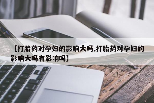 哪里有堕胎药微信【打胎药对孕妇的影响大吗,打胎药对孕妇的影响大吗有影响吗】